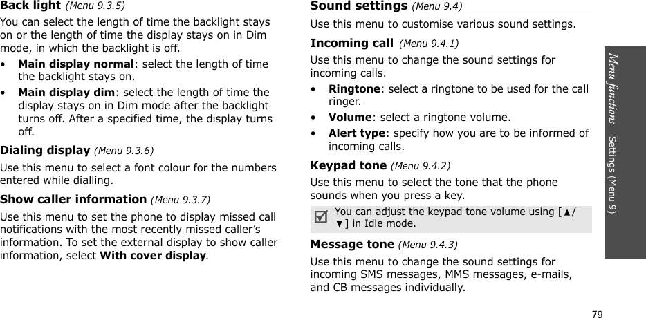 Menu functions    Settings (Menu 9)79Back light(Menu 9.3.5) You can select the length of time the backlight stays on or the length of time the display stays on in Dim mode, in which the backlight is off.•Main display normal: select the length of time the backlight stays on.•Main display dim: select the length of time the display stays on in Dim mode after the backlight turns off. After a specified time, the display turns off.Dialing display (Menu 9.3.6) Use this menu to select a font colour for the numbers entered while dialling.Show caller information (Menu 9.3.7)Use this menu to set the phone to display missed call notifications with the most recently missed caller’s information. To set the external display to show caller information, select With cover display.Sound settings (Menu 9.4)Use this menu to customise various sound settings.Incoming call(Menu 9.4.1)Use this menu to change the sound settings for incoming calls.•Ringtone: select a ringtone to be used for the call ringer.•Volume: select a ringtone volume.•Alert type: specify how you are to be informed of incoming calls.Keypad tone (Menu 9.4.2)Use this menu to select the tone that the phone sounds when you press a key. Message tone (Menu 9.4.3) Use this menu to change the sound settings for incoming SMS messages, MMS messages, e-mails, and CB messages individually. You can adjust the keypad tone volume using [ /] in Idle mode.