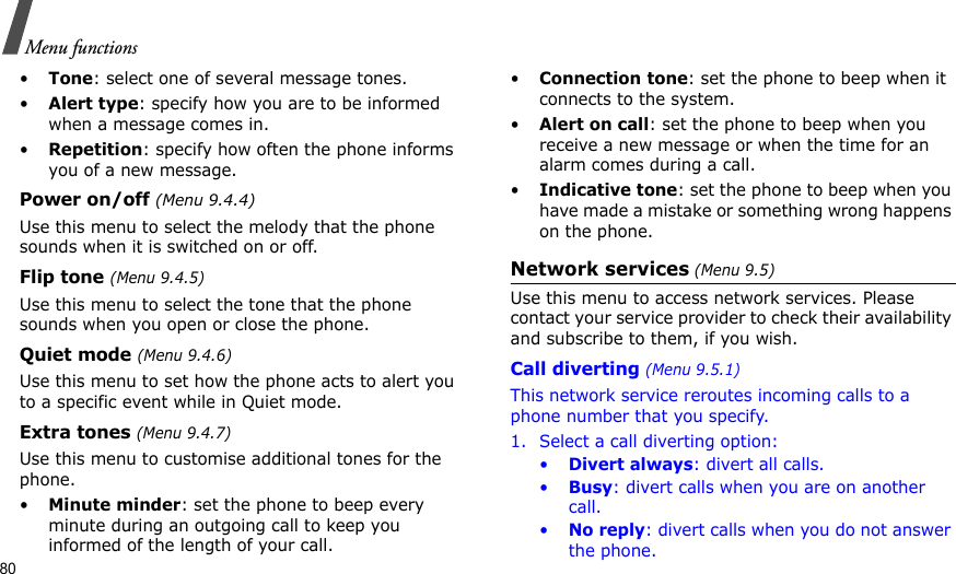 80Menu functions•Tone: select one of several message tones. •Alert type: specify how you are to be informed when a message comes in.•Repetition: specify how often the phone informs you of a new message.Power on/off (Menu 9.4.4)Use this menu to select the melody that the phone sounds when it is switched on or off. Flip tone (Menu 9.4.5)Use this menu to select the tone that the phone sounds when you open or close the phone. Quiet mode (Menu 9.4.6)Use this menu to set how the phone acts to alert you to a specific event while in Quiet mode. Extra tones (Menu 9.4.7) Use this menu to customise additional tones for the phone. •Minute minder: set the phone to beep every minute during an outgoing call to keep you informed of the length of your call.•Connection tone: set the phone to beep when it connects to the system.•Alert on call: set the phone to beep when you receive a new message or when the time for an alarm comes during a call.•Indicative tone: set the phone to beep when you have made a mistake or something wrong happens on the phone.Network services (Menu 9.5)Use this menu to access network services. Please contact your service provider to check their availability and subscribe to them, if you wish.Call diverting (Menu 9.5.1)This network service reroutes incoming calls to a phone number that you specify.1. Select a call diverting option:•Divert always: divert all calls.•Busy: divert calls when you are on another call.•No reply: divert calls when you do not answer the phone.