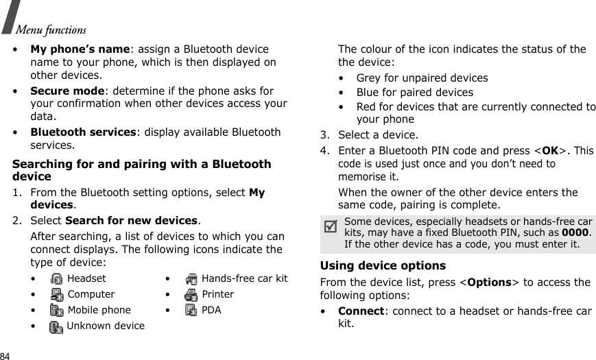 84Menu functions•My phone’s name: assign a Bluetooth device name to your phone, which is then displayed on other devices.•Secure mode: determine if the phone asks for your confirmation when other devices access your data.•Bluetooth services: display available Bluetooth services. Searching for and pairing with a Bluetooth device1. From the Bluetooth setting options, select My devices.2. Select Search for new devices.After searching, a list of devices to which you can connect displays. The following icons indicate the type of device:The colour of the icon indicates the status of the the device:• Grey for unpaired devices• Blue for paired devices• Red for devices that are currently connected to your phone3. Select a device.4. Enter a Bluetooth PIN code and press &lt;OK&gt;. This code is used just once and you don’t need to memorise it.When the owner of the other device enters the same code, pairing is complete.Using device optionsFrom the device list, press &lt;Options&gt; to access the following options: •Connect: connect to a headset or hands-free car kit.•  Headset •  Hands-free car kit• Computer • Printer•  Mobile phone •  PDA•  Unknown deviceSome devices, especially headsets or hands-free car kits, may have a fixed Bluetooth PIN, such as 0000. If the other device has a code, you must enter it.