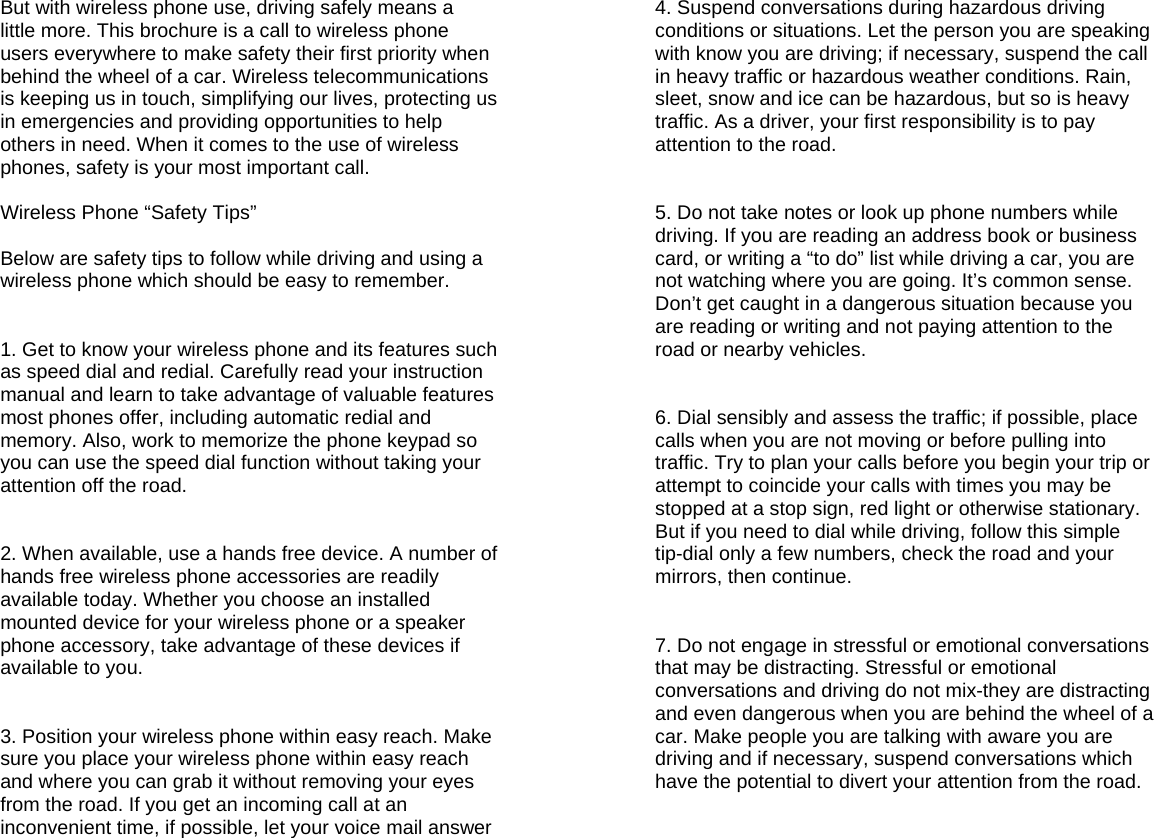  But with wireless phone use, driving safely means a little more. This brochure is a call to wireless phone users everywhere to make safety their first priority when behind the wheel of a car. Wireless telecommunications is keeping us in touch, simplifying our lives, protecting us in emergencies and providing opportunities to help others in need. When it comes to the use of wireless phones, safety is your most important call.  Wireless Phone “Safety Tips”  Below are safety tips to follow while driving and using a wireless phone which should be easy to remember.   1. Get to know your wireless phone and its features such as speed dial and redial. Carefully read your instruction manual and learn to take advantage of valuable features most phones offer, including automatic redial and memory. Also, work to memorize the phone keypad so you can use the speed dial function without taking your attention off the road.   2. When available, use a hands free device. A number of hands free wireless phone accessories are readily available today. Whether you choose an installed mounted device for your wireless phone or a speaker phone accessory, take advantage of these devices if available to you.   3. Position your wireless phone within easy reach. Make sure you place your wireless phone within easy reach and where you can grab it without removing your eyes from the road. If you get an incoming call at an inconvenient time, if possible, let your voice mail answer   4. Suspend conversations during hazardous driving conditions or situations. Let the person you are speaking with know you are driving; if necessary, suspend the call in heavy traffic or hazardous weather conditions. Rain, sleet, snow and ice can be hazardous, but so is heavy traffic. As a driver, your first responsibility is to pay attention to the road.   5. Do not take notes or look up phone numbers while driving. If you are reading an address book or business card, or writing a “to do” list while driving a car, you are not watching where you are going. It’s common sense. Don’t get caught in a dangerous situation because you are reading or writing and not paying attention to the road or nearby vehicles.   6. Dial sensibly and assess the traffic; if possible, place calls when you are not moving or before pulling into traffic. Try to plan your calls before you begin your trip or attempt to coincide your calls with times you may be stopped at a stop sign, red light or otherwise stationary. But if you need to dial while driving, follow this simple tip-dial only a few numbers, check the road and your mirrors, then continue.   7. Do not engage in stressful or emotional conversations that may be distracting. Stressful or emotional conversations and driving do not mix-they are distracting and even dangerous when you are behind the wheel of a car. Make people you are talking with aware you are driving and if necessary, suspend conversations which have the potential to divert your attention from the road.    