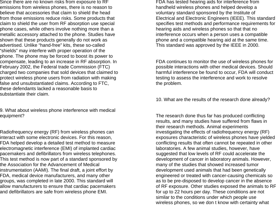 Since there are no known risks from exposure to RF emissions from wireless phones, there is no reason to believe that accessories that claim to shield the head from those emissions reduce risks. Some products that claim to shield the user from RF absorption use special phone cases, while others involve nothing more than a metallic accessory attached to the phone. Studies have shown that these products generally do not work as advertised. Unlike “hand-free” kits, these so-called “shields” may interfere with proper operation of the phone. The phone may be forced to boost its power to compensate, leading to an increase in RF absorption. In February 2002, the Federal trade Commission (FTC) charged two companies that sold devices that claimed to protect wireless phone users from radiation with making false and unsubstantiated claims. According to FTC, these defendants lacked a reasonable basis to substantiate their claim.   9. What about wireless phone interference with medical equipment?   Radiofrequency energy (RF) from wireless phones can interact with some electronic devices. For this reason, FDA helped develop a detailed test method to measure electromagnetic interference (EMI) of implanted cardiac pacemakers and defibrillators from wireless telephones. This test method is now part of a standard sponsored by the Association for the Advancement of Medical instrumentation (AAMI). The final draft, a joint effort by FDA, medical device manufacturers, and many other groups, was completed in late 2000. This standard will allow manufacturers to ensure that cardiac pacemakers and defibrillators are safe from wireless phone EMI.    FDA has tested hearing aids for interference from handheld wireless phones and helped develop a voluntary standard sponsored by the Institute of Electrical and Electronic Engineers (IEEE). This standard specifies test methods and performance requirements for hearing aids and wireless phones so that that no interference occurs when a person uses a compatible phone and a compatible hearing aid at the same time. This standard was approved by the IEEE in 2000.   FDA continues to monitor the use of wireless phones for possible interactions with other medical devices. Should harmful interference be found to occur, FDA will conduct testing to assess the interference and work to resolve the problem.   10. What are the results of the research done already?   The research done thus far has produced conflicting results, and many studies have suffered from flaws in their research methods. Animal experiments investigating the effects of radiofrequency energy (RF) exposures characteristic of wireless phones have yielded conflicting results that often cannot be repeated in other laboratories. A few animal studies, however, have suggested that low levels of RF could accelerate the development of cancer in laboratory animals. However, many of the studies that showed increased tumor development used animals that had been genetically engineered or treated with cancer-causing chemicals so as to be pre-disposed to develop cancer in the absence of RF exposure. Other studies exposed the animals to RF for up to 22 hours per day. These conditions are not similar to the conditions under which people use wireless phones, so we don t know with certainty what   