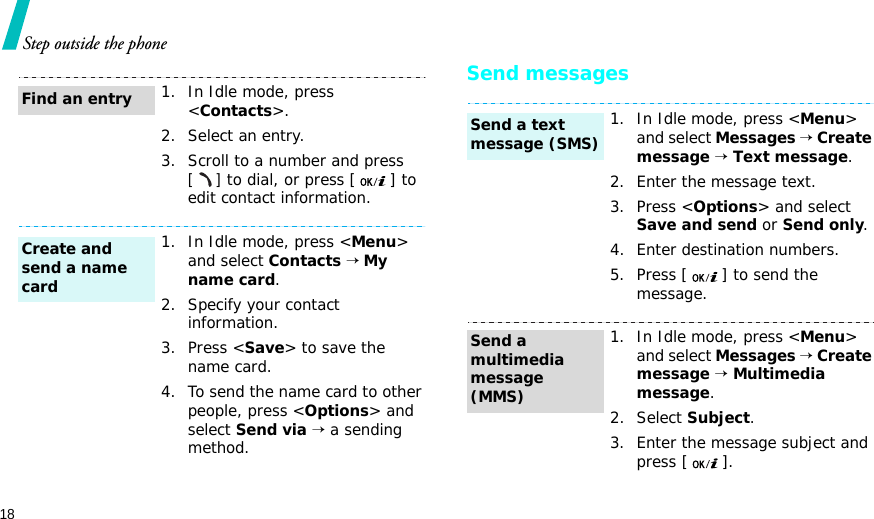 18Step outside the phoneSend messages1. In Idle mode, press &lt;Contacts&gt;.2. Select an entry.3. Scroll to a number and press [] to dial, or press [ ] to edit contact information.1. In Idle mode, press &lt;Menu&gt; and select Contacts → My name card.2. Specify your contact information.3. Press &lt;Save&gt; to save the name card.4. To send the name card to other people, press &lt;Options&gt; and select Send via → a sending method.Find an entryCreate and send a name card1. In Idle mode, press &lt;Menu&gt; and select Messages → Create message → Text message.2. Enter the message text.3. Press &lt;Options&gt; and select Save and send or Send only.4. Enter destination numbers.5. Press [ ] to send the message.1. In Idle mode, press &lt;Menu&gt; and select Messages → Create message → Multimedia message.2. Select Subject.3. Enter the message subject and press [ ].Send a text message (SMS)Send a multimedia message (MMS)