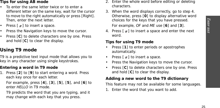 Enter text    25Tips for using AB mode• To enter the same letter twice or to enter a different letter on the same key, wait for the cursor to move to the right automatically or press [Right]. Then, enter the next letter.• Press [ ] to insert a space.• Press the Navigation keys to move the cursor. •Press [C] to delete characters one by one. Press and hold [C] to clear the display.Using T9 modeT9 is a predictive text input mode that allows you to key in any character using single keystrokes.Entering a word in T9 mode1. Press [2] to [9] to start entering a word. Press each key once for each letter. For example, press [4], [3], [5], [5], and [6] to enter HELLO in T9 mode. T9 predicts the word that you are typing, and it may change with each key that you press.2. Enter the whole word before editing or deleting characters.3. When the word displays correctly, go to step 4. Otherwise, press [0] to display alternative word choices for the keys that you have pressed. For example, OF and ME use [6] and [3].4. Press [ ] to insert a space and enter the next word.Tips for using T9 mode• Press [1] to enter periods or apostrophes automatically.• Press [ ] to insert a space.• Press the Navigation keys to move the cursor. • Press [C] to delete characters one by one. Press and hold [C] to clear the display.Adding a new word to the T9 dictionaryThis feature may not be available for some languages.1. Enter the word that you want to add.