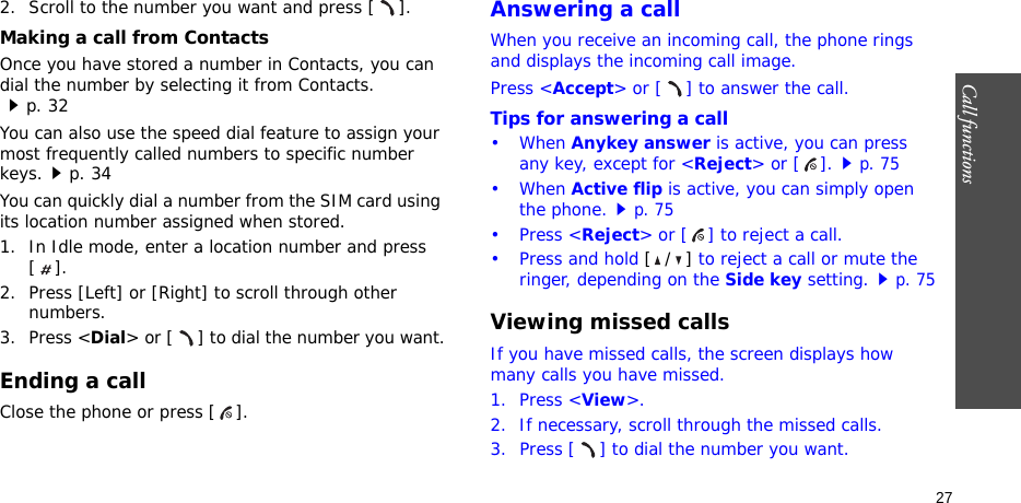 Call functions    272. Scroll to the number you want and press [ ].Making a call from ContactsOnce you have stored a number in Contacts, you can dial the number by selecting it from Contacts.p. 32You can also use the speed dial feature to assign your most frequently called numbers to specific number keys.p. 34You can quickly dial a number from the SIM card using its location number assigned when stored.1. In Idle mode, enter a location number and press [].2. Press [Left] or [Right] to scroll through other numbers.3. Press &lt;Dial&gt; or [ ] to dial the number you want.Ending a callClose the phone or press [ ].Answering a callWhen you receive an incoming call, the phone rings and displays the incoming call image. Press &lt;Accept&gt; or [ ] to answer the call.Tips for answering a call• When Anykey answer is active, you can press any key, except for &lt;Reject&gt; or [ ].p. 75• When Active flip is active, you can simply open the phone.p. 75• Press &lt;Reject&gt; or [ ] to reject a call.• Press and hold [/] to reject a call or mute the ringer, depending on the Side key setting.p. 75Viewing missed callsIf you have missed calls, the screen displays how many calls you have missed.1. Press &lt;View&gt;.2. If necessary, scroll through the missed calls.3. Press [ ] to dial the number you want.