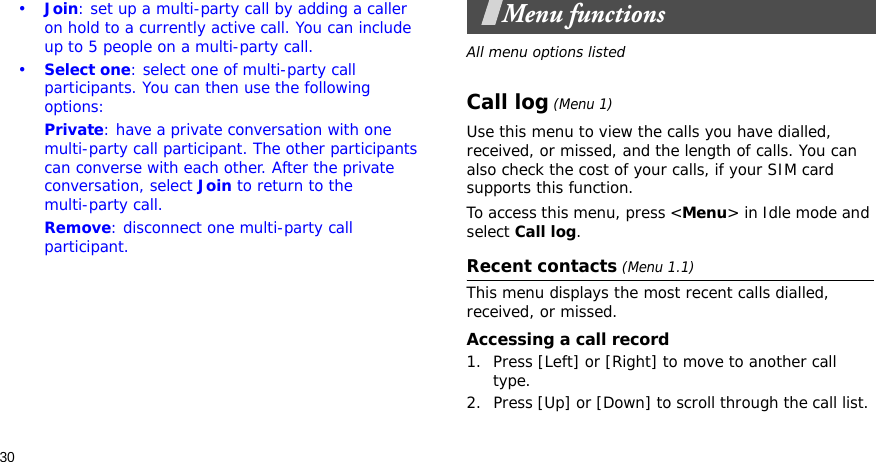 30•Join: set up a multi-party call by adding a caller on hold to a currently active call. You can include up to 5 people on a multi-party call.•Select one: select one of multi-party call participants. You can then use the following options:Private: have a private conversation with one multi-party call participant. The other participants can converse with each other. After the private conversation, select Join to return to the multi-party call.Remove: disconnect one multi-party call participant.Menu functionsAll menu options listedCall log (Menu 1)Use this menu to view the calls you have dialled, received, or missed, and the length of calls. You can also check the cost of your calls, if your SIM card supports this function.To access this menu, press &lt;Menu&gt; in Idle mode and select Call log.Recent contacts (Menu 1.1)This menu displays the most recent calls dialled, received, or missed. Accessing a call record1. Press [Left] or [Right] to move to another call type.2. Press [Up] or [Down] to scroll through the call list. 