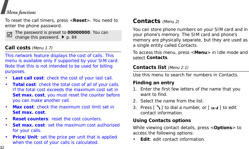 32Menu functionsTo reset the call timers, press &lt;Reset&gt;. You need to enter the phone password.Call costs (Menu 1.7) This network feature displays the cost of calls. This menu is available only if supported by your SIM card. Note that this is not intended to be used for billing purposes.•Last call cost: check the cost of your last call.•Total cost: check the total cost of all of your calls. If the total cost exceeds the maximum cost set in Set max. cost, you must reset the counter before you can make another call.•Max cost: check the maximum cost limit set in Set max. cost.•Reset counters: reset the cost counters.•Set max. cost: set the maximum cost authorised for your calls.•Price/Unit: set the price per unit that is applied when the cost of your calls is calculated.Contacts (Menu 2)You can store phone numbers on your SIM card and in your phone’s memory. The SIM card and phone’s memory are physically separate, but they are used as a single entity called Contacts.To access this menu, press &lt;Menu&gt; in Idle mode and select Contacts.Contacts list (Menu 2.1)Use this menu to search for numbers in Contacts.Finding an entry1. Enter the first few letters of the name that you want to find.2. Select the name from the list.3. Press [ ] to dial a number, or [ ] to edit contact information.Using Contacts optionsWhile viewing contact details, press &lt;Options&gt; to access the following options:•Edit: edit contact information.The password is preset to 00000000. You can change this password.p. 84