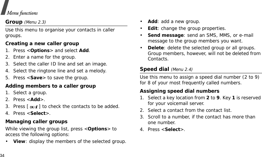 34Menu functionsGroup (Menu 2.3)Use this menu to organise your contacts in caller groups.Creating a new caller group1. Press &lt;Options&gt; and select Add.2. Enter a name for the group.3. Select the caller ID line and set an image.4. Select the ringtone line and set a melody.5. Press &lt;Save&gt; to save the group.Adding members to a caller group1. Select a group.2. Press &lt;Add&gt;.3. Press [ ] to check the contacts to be added.4. Press &lt;Select&gt;.Managing caller groupsWhile viewing the group list, press &lt;Options&gt; to access the following options:•View: display the members of the selected group.•Add: add a new group.•Edit: change the group properties.•Send message: send an SMS, MMS, or e-mail message to the group members you want.•Delete: delete the selected group or all groups. Group members, however, will not be deleted from Contacts.Speed dial (Menu 2.4)Use this menu to assign a speed dial number (2 to 9) for 8 of your most frequently called numbers.Assigning speed dial numbers1. Select a key location from 2 to 9. Key 1 is reserved for your voicemail server.2. Select a contact from the contact list.3. Scroll to a number, if the contact has more than one number.4. Press &lt;Select&gt;.
