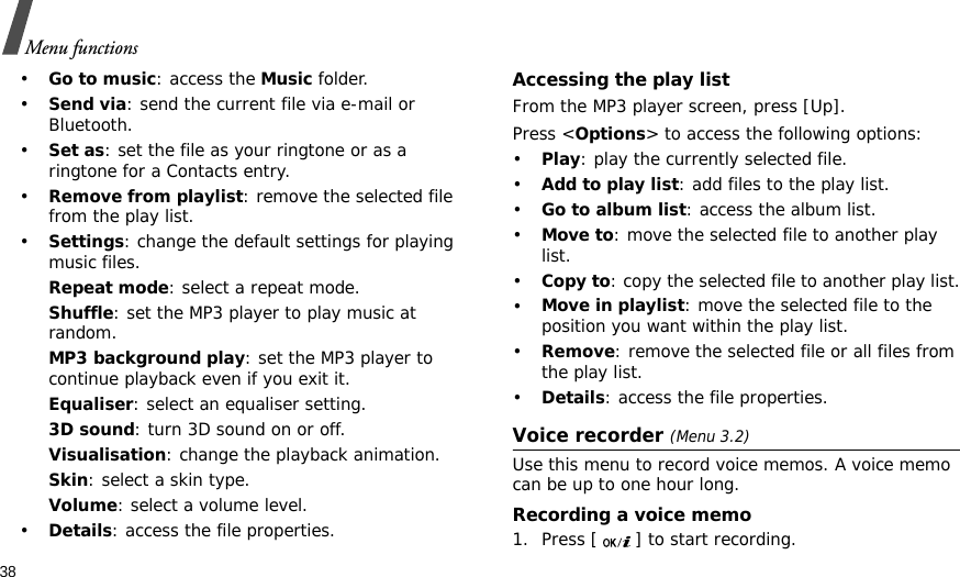 38Menu functions•Go to music: access the Music folder.•Send via: send the current file via e-mail or Bluetooth.•Set as: set the file as your ringtone or as a ringtone for a Contacts entry.•Remove from playlist: remove the selected file from the play list.•Settings: change the default settings for playing music files. Repeat mode: select a repeat mode.Shuffle: set the MP3 player to play music at random.MP3 background play: set the MP3 player to continue playback even if you exit it.Equaliser: select an equaliser setting.3D sound: turn 3D sound on or off.Visualisation: change the playback animation.Skin: select a skin type.Volume: select a volume level.•Details: access the file properties.Accessing the play listFrom the MP3 player screen, press [Up].Press &lt;Options&gt; to access the following options:•Play: play the currently selected file.•Add to play list: add files to the play list.•Go to album list: access the album list.•Move to: move the selected file to another play list.•Copy to: copy the selected file to another play list.•Move in playlist: move the selected file to the position you want within the play list.•Remove: remove the selected file or all files from the play list.•Details: access the file properties.Voice recorder (Menu 3.2)Use this menu to record voice memos. A voice memo can be up to one hour long.Recording a voice memo1. Press [ ] to start recording.