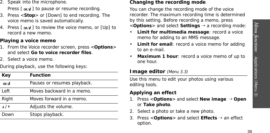 Menu functions    Applications (Menu 3)392. Speak into the microphone. Press [ ] to pause or resume recording.3. Press &lt;Stop&gt; or [Down] to end recording. The voice memo is saved automatically.4. Press [ ] to review the voice memo, or [Up] to record a new memo.Playing a voice memo1. From the Voice recorder screen, press &lt;Options&gt; and select Go to voice recorder files.2. Select a voice memo.During playback, use the following keys:Changing the recording modeYou can change the recording mode of the voice recorder. The maximum recording time is determined by this setting. Before recording a memo, press &lt;Options&gt; and select Settings → a recording mode:•Limit for multimedia message: record a voice memo for adding to an MMS message.•Limit for email: record a voice memo for adding to an e-mail.•Maximum 1 hour: record a voice memo of up to one hour.Image editor (Menu 3.3)Use this menu to edit your photos using various editing tools.Applying an effect1. Press &lt;Options&gt; and select New image  → Open or Take photo.2. Select a photo or take a new photo.3. Press &lt;Options&gt; and select Effects → an effect option.Key FunctionPauses or resumes playback.Left Moves backward in a memo.Right Moves forward in a memo./ Adjusts the volume.Down Stops playback.