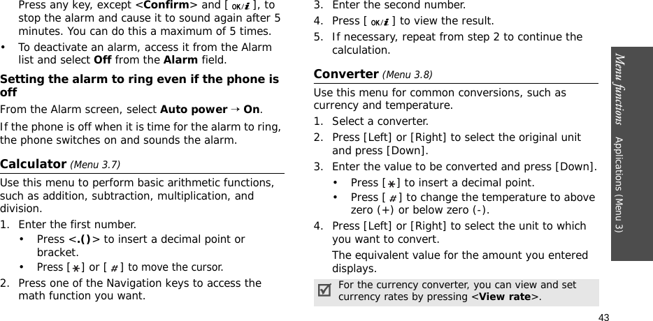 Menu functions    Applications (Menu 3)43Press any key, except &lt;Confirm&gt; and [ ], to stop the alarm and cause it to sound again after 5 minutes. You can do this a maximum of 5 times.• To deactivate an alarm, access it from the Alarm list and select Off from the Alarm field.Setting the alarm to ring even if the phone is offFrom the Alarm screen, select Auto power → On.If the phone is off when it is time for the alarm to ring, the phone switches on and sounds the alarm.Calculator (Menu 3.7) Use this menu to perform basic arithmetic functions, such as addition, subtraction, multiplication, and division.1. Enter the first number. •Press &lt;.()&gt; to insert a decimal point or bracket.•Press [] or [ ] to move the cursor.2. Press one of the Navigation keys to access the math function you want.3. Enter the second number.4. Press [ ] to view the result.5. If necessary, repeat from step 2 to continue the calculation.Converter (Menu 3.8)Use this menu for common conversions, such as currency and temperature.1. Select a converter.2. Press [Left] or [Right] to select the original unit and press [Down].3. Enter the value to be converted and press [Down].• Press [ ] to insert a decimal point.• Press [ ] to change the temperature to above zero (+) or below zero (-).4. Press [Left] or [Right] to select the unit to which you want to convert.The equivalent value for the amount you entered displays.For the currency converter, you can view and set currency rates by pressing &lt;View rate&gt;.