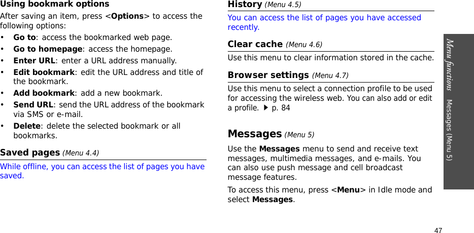 Menu functions    Messages (Menu 5)47Using bookmark optionsAfter saving an item, press &lt;Options&gt; to access the following options:•Go to: access the bookmarked web page.•Go to homepage: access the homepage.•Enter URL: enter a URL address manually.•Edit bookmark: edit the URL address and title of the bookmark.•Add bookmark: add a new bookmark.•Send URL: send the URL address of the bookmark via SMS or e-mail.•Delete: delete the selected bookmark or all bookmarks.Saved pages (Menu 4.4)While offline, you can access the list of pages you have saved.History (Menu 4.5)You can access the list of pages you have accessed recently. Clear cache (Menu 4.6)Use this menu to clear information stored in the cache.Browser settings (Menu 4.7)Use this menu to select a connection profile to be used for accessing the wireless web. You can also add or edit a profile.p. 84Messages (Menu 5)Use the Messages menu to send and receive text messages, multimedia messages, and e-mails. You can also use push message and cell broadcast message features.To access this menu, press &lt;Menu&gt; in Idle mode and select Messages.
