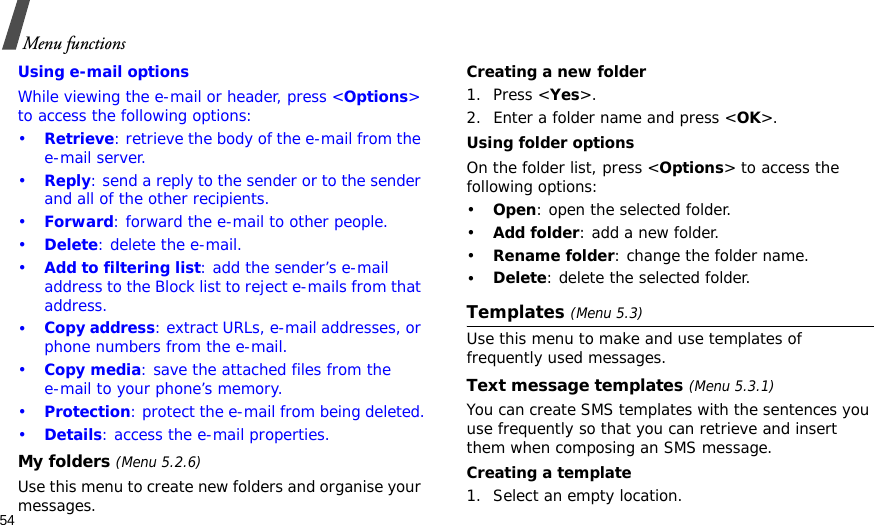 54Menu functionsUsing e-mail optionsWhile viewing the e-mail or header, press &lt;Options&gt; to access the following options: •Retrieve: retrieve the body of the e-mail from the e-mail server.•Reply: send a reply to the sender or to the sender and all of the other recipients.•Forward: forward the e-mail to other people.•Delete: delete the e-mail.•Add to filtering list: add the sender’s e-mail address to the Block list to reject e-mails from that address.•Copy address: extract URLs, e-mail addresses, or phone numbers from the e-mail.•Copy media: save the attached files from the e-mail to your phone’s memory.•Protection: protect the e-mail from being deleted.•Details: access the e-mail properties.My folders (Menu 5.2.6)Use this menu to create new folders and organise your messages.Creating a new folder1. Press &lt;Yes&gt;.2. Enter a folder name and press &lt;OK&gt;.Using folder optionsOn the folder list, press &lt;Options&gt; to access the following options:•Open: open the selected folder.•Add folder: add a new folder.•Rename folder: change the folder name.•Delete: delete the selected folder.Templates (Menu 5.3)Use this menu to make and use templates of frequently used messages.Text message templates (Menu 5.3.1)You can create SMS templates with the sentences you use frequently so that you can retrieve and insert them when composing an SMS message.Creating a template1. Select an empty location.