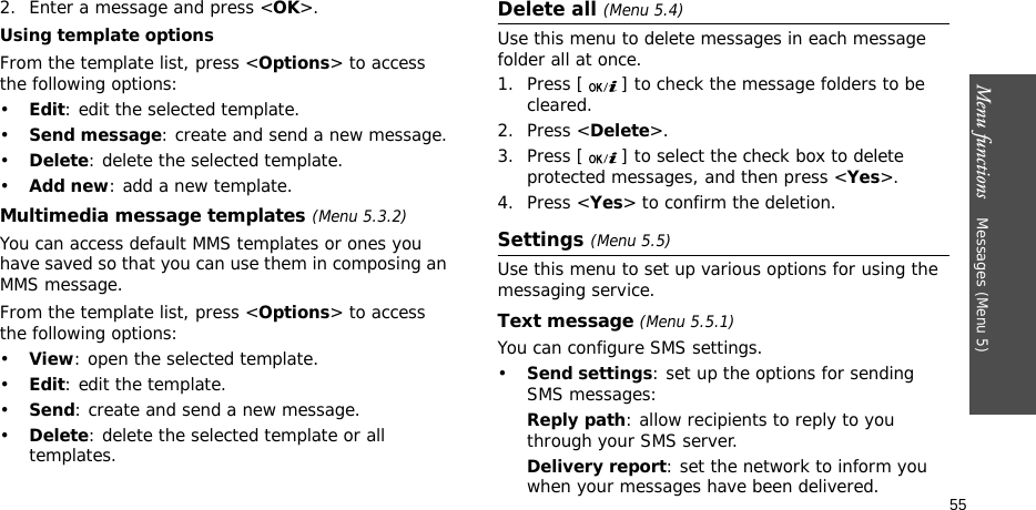 Menu functions    Messages (Menu 5)552. Enter a message and press &lt;OK&gt;.Using template optionsFrom the template list, press &lt;Options&gt; to access the following options:•Edit: edit the selected template.•Send message: create and send a new message.•Delete: delete the selected template.•Add new: add a new template.Multimedia message templates (Menu 5.3.2)You can access default MMS templates or ones you have saved so that you can use them in composing an MMS message.From the template list, press &lt;Options&gt; to access the following options:•View: open the selected template.•Edit: edit the template.•Send: create and send a new message.•Delete: delete the selected template or all templates.Delete all (Menu 5.4)Use this menu to delete messages in each message folder all at once.1. Press [ ] to check the message folders to be cleared.2. Press &lt;Delete&gt;.3. Press [ ] to select the check box to delete protected messages, and then press &lt;Yes&gt;.4. Press &lt;Yes&gt; to confirm the deletion.Settings (Menu 5.5)Use this menu to set up various options for using the messaging service.Text message (Menu 5.5.1)You can configure SMS settings.•Send settings: set up the options for sending SMS messages:Reply path: allow recipients to reply to you through your SMS server. Delivery report: set the network to inform you when your messages have been delivered. 