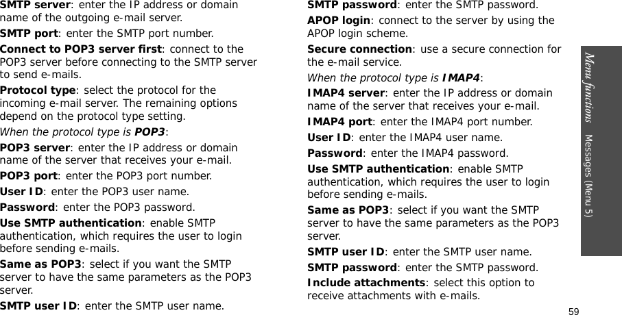 Menu functions    Messages (Menu 5)59SMTP server: enter the IP address or domain name of the outgoing e-mail server.SMTP port: enter the SMTP port number.Connect to POP3 server first: connect to the POP3 server before connecting to the SMTP server to send e-mails.Protocol type: select the protocol for the incoming e-mail server. The remaining options depend on the protocol type setting. When the protocol type is POP3:POP3 server: enter the IP address or domain name of the server that receives your e-mail.POP3 port: enter the POP3 port number.User ID: enter the POP3 user name.Password: enter the POP3 password.Use SMTP authentication: enable SMTP authentication, which requires the user to login before sending e-mails.Same as POP3: select if you want the SMTP server to have the same parameters as the POP3 server.SMTP user ID: enter the SMTP user name.SMTP password: enter the SMTP password.APOP login: connect to the server by using the APOP login scheme. Secure connection: use a secure connection for the e-mail service.When the protocol type is IMAP4:IMAP4 server: enter the IP address or domain name of the server that receives your e-mail.IMAP4 port: enter the IMAP4 port number.User ID: enter the IMAP4 user name.Password: enter the IMAP4 password.Use SMTP authentication: enable SMTP authentication, which requires the user to login before sending e-mails.Same as POP3: select if you want the SMTP server to have the same parameters as the POP3 server.SMTP user ID: enter the SMTP user name.SMTP password: enter the SMTP password.Include attachments: select this option to receive attachments with e-mails.
