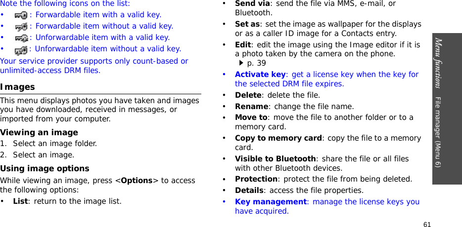 Menu functions    File manager (Menu 6)61Note the following icons on the list: • : Forwardable item with a valid key.• : Forwardable item without a valid key.• : Unforwardable item with a valid key.• : Unforwardable item without a valid key.Your service provider supports only count-based or unlimited-access DRM files.ImagesThis menu displays photos you have taken and images you have downloaded, received in messages, or imported from your computer.Viewing an image1. Select an image folder.2. Select an image.Using image optionsWhile viewing an image, press &lt;Options&gt; to access the following options:•List: return to the image list.•Send via: send the file via MMS, e-mail, or Bluetooth.•Set as: set the image as wallpaper for the displays or as a caller ID image for a Contacts entry.•Edit: edit the image using the Image editor if it is a photo taken by the camera on the phone.p. 39•Activate key: get a license key when the key for the selected DRM file expires.•Delete: delete the file.•Rename: change the file name.•Move to: move the file to another folder or to a  memory card.•Copy to memory card: copy the file to a memory card.•Visible to Bluetooth: share the file or all files with other Bluetooth devices.•Protection: protect the file from being deleted.•Details: access the file properties.•Key management: manage the license keys you have acquired.