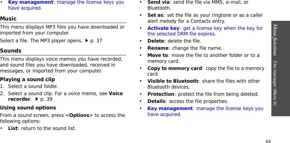 Menu functions    File manager (Menu 6)63•Key management: manage the license keys you have acquired.Music This menu displays MP3 files you have downloaded or imported from your computer.Select a file. The MP3 player opens.p. 37SoundsThis menu displays voice memos you have recorded, and sound files you have downloaded, received in messages, or imported from your computer. Playing a sound clip1. Select a sound folder. 2. Select a sound clip. For a voice memo, see Voice recorder. p. 39Using sound optionsFrom a sound screen, press &lt;Options&gt; to access the following options:•List: return to the sound list.•Send via: send the file via MMS, e-mail, or Bluetooth.•Set as: set the file as your ringtone or as a caller alert melody for a Contacts entry.•Activate key: get a license key when the key for the selected DRM file expires.•Delete: delete the file.•Rename: change the file name.•Move to: move the file to another folder or to a memory card.•Copy to memory card: copy the file to a memory card.•Visible to Bluetooth: share the files with other Bluetooth devices.•Protection: protect the file from being deleted.•Details: access the file properties.•Key management: manage the license keys you have acquired.
