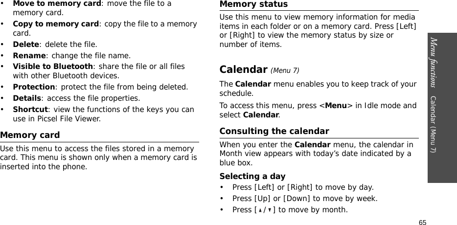 Menu functions    Calendar (Menu 7)65•Move to memory card: move the file to a memory card.•Copy to memory card: copy the file to a memory card.•Delete: delete the file.•Rename: change the file name.•Visible to Bluetooth: share the file or all files with other Bluetooth devices.•Protection: protect the file from being deleted.•Details: access the file properties.•Shortcut: view the functions of the keys you can use in Picsel File Viewer.Memory cardUse this menu to access the files stored in a memory card. This menu is shown only when a memory card is inserted into the phone.Memory statusUse this menu to view memory information for media items in each folder or on a memory card. Press [Left] or [Right] to view the memory status by size or number of items.Calendar (Menu 7)The Calendar menu enables you to keep track of your schedule.To access this menu, press &lt;Menu&gt; in Idle mode and select Calendar.Consulting the calendarWhen you enter the Calendar menu, the calendar in Month view appears with today’s date indicated by a blue box.Selecting a day• Press [Left] or [Right] to move by day.• Press [Up] or [Down] to move by week.• Press [ / ] to move by month.