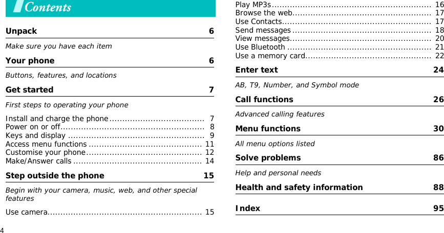 4ContentsUnpack  6Make sure you have each itemYour phone  6Buttons, features, and locationsGet started  7First steps to operating your phoneInstall and charge the phone.....................................  7Power on or off........................................................  8Keys and display .....................................................  9Access menu functions ............................................ 11Customise your phone............................................. 12Make/Answer calls .................................................. 14Step outside the phone  15Begin with your camera, music, web, and other special featuresUse camera............................................................ 15Play MP3s.............................................................. 16Browse the web...................................................... 17Use Contacts.......................................................... 17Send messages...................................................... 18View messages....................................................... 20Use Bluetooth ........................................................ 21Use a memory card................................................. 22Enter text  24AB, T9, Number, and Symbol modeCall functions  26Advanced calling featuresMenu functions  30All menu options listedSolve problems  86Help and personal needsHealth and safety information  88Index  95