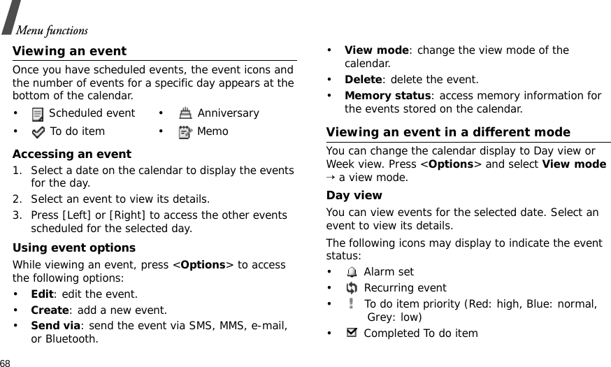 68Menu functionsViewing an eventOnce you have scheduled events, the event icons and the number of events for a specific day appears at the bottom of the calendar.Accessing an event1. Select a date on the calendar to display the events for the day. 2. Select an event to view its details.3. Press [Left] or [Right] to access the other events scheduled for the selected day.Using event optionsWhile viewing an event, press &lt;Options&gt; to access the following options:•Edit: edit the event.•Create: add a new event.•Send via: send the event via SMS, MMS, e-mail, or Bluetooth.•View mode: change the view mode of the calendar.•Delete: delete the event.•Memory status: access memory information for the events stored on the calendar.Viewing an event in a different modeYou can change the calendar display to Day view or Week view. Press &lt;Options&gt; and select View mode → a view mode.Day viewYou can view events for the selected date. Select an event to view its details.The following icons may display to indicate the event status:• Alarm set •  Recurring event•  To do item priority (Red: high, Blue: normal, Grey: low)• Completed To do item•  Scheduled event •  Anniversary• To do item • Memo