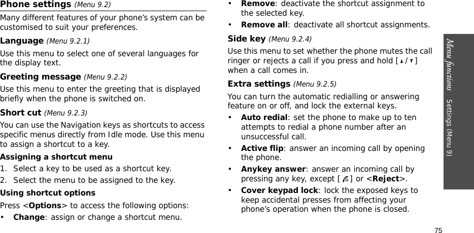 Menu functions    Settings (Menu 9)75Phone settings (Menu 9.2)Many different features of your phone’s system can be customised to suit your preferences.Language (Menu 9.2.1)Use this menu to select one of several languages for the display text.Greeting message (Menu 9.2.2)Use this menu to enter the greeting that is displayed briefly when the phone is switched on.Short cut (Menu 9.2.3)You can use the Navigation keys as shortcuts to access specific menus directly from Idle mode. Use this menu to assign a shortcut to a key.Assigning a shortcut menu1. Select a key to be used as a shortcut key.2. Select the menu to be assigned to the key.Using shortcut optionsPress &lt;Options&gt; to access the following options:•Change: assign or change a shortcut menu.•Remove: deactivate the shortcut assignment to the selected key.•Remove all: deactivate all shortcut assignments.Side key (Menu 9.2.4)Use this menu to set whether the phone mutes the call ringer or rejects a call if you press and hold [ / ] when a call comes in.Extra settings (Menu 9.2.5)You can turn the automatic redialling or answering feature on or off, and lock the external keys.•Auto redial: set the phone to make up to ten attempts to redial a phone number after an unsuccessful call.•Active flip: answer an incoming call by opening the phone.•Anykey answer: answer an incoming call by pressing any key, except [ ] or &lt;Reject&gt;. •Cover keypad lock: lock the exposed keys to keep accidental presses from affecting your phone’s operation when the phone is closed.