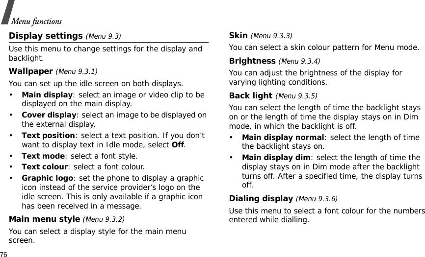 76Menu functionsDisplay settings (Menu 9.3)Use this menu to change settings for the display and backlight.Wallpaper (Menu 9.3.1)You can set up the idle screen on both displays.•Main display: select an image or video clip to be displayed on the main display.•Cover display: select an image to be displayed on the external display.•Text position: select a text position. If you don’t want to display text in Idle mode, select Off.•Text mode: select a font style.•Text colour: select a font colour.•Graphic logo: set the phone to display a graphic icon instead of the service provider’s logo on the idle screen. This is only available if a graphic icon has been received in a message.Main menu style (Menu 9.3.2) You can select a display style for the main menu screen.Skin (Menu 9.3.3) You can select a skin colour pattern for Menu mode.Brightness (Menu 9.3.4)You can adjust the brightness of the display for varying lighting conditions.Back light(Menu 9.3.5) You can select the length of time the backlight stays on or the length of time the display stays on in Dim mode, in which the backlight is off.•Main display normal: select the length of time the backlight stays on.•Main display dim: select the length of time the display stays on in Dim mode after the backlight turns off. After a specified time, the display turns off.Dialing display (Menu 9.3.6) Use this menu to select a font colour for the numbers entered while dialling.