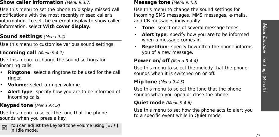Menu functions    Settings (Menu 9)77Show caller information (Menu 9.3.7)Use this menu to set the phone to display missed call notifications with the most recently missed caller’s information. To set the external display to show caller information, select With cover display.Sound settings (Menu 9.4)Use this menu to customise various sound settings.Incoming call(Menu 9.4.1)Use this menu to change the sound settings for incoming calls.•Ringtone: select a ringtone to be used for the call ringer.•Volume: select a ringer volume.•Alert type: specify how you are to be informed of incoming calls.Keypad tone (Menu 9.4.2)Use this menu to select the tone that the phone sounds when you press a key. Message tone (Menu 9.4.3) Use this menu to change the sound settings for incoming SMS messages, MMS messages, e-mails, and CB messages individually. •Tone: select one of several message tones. •Alert type: specify how you are to be informed when a message comes in.•Repetition: specify how often the phone informs you of a new message.Power on/off (Menu 9.4.4)Use this menu to select the melody that the phone sounds when it is switched on or off. Flip tone (Menu 9.4.5)Use this menu to select the tone that the phone sounds when you open or close the phone. Quiet mode (Menu 9.4.6)Use this menu to set how the phone acts to alert you to a specific event while in Quiet mode. You can adjust the keypad tone volume using [ / ] in Idle mode.
