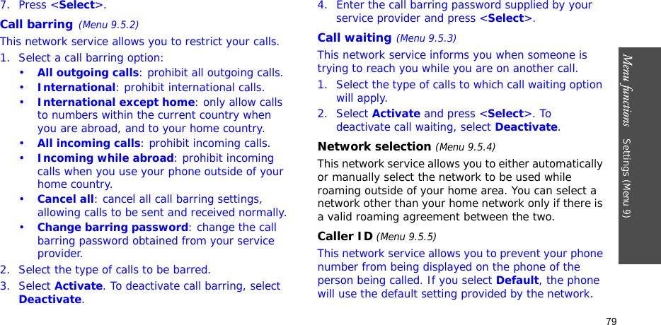 Menu functions    Settings (Menu 9)797. Press &lt;Select&gt;.Call barring(Menu 9.5.2)This network service allows you to restrict your calls.1. Select a call barring option:•All outgoing calls: prohibit all outgoing calls.•International: prohibit international calls.•International except home: only allow calls to numbers within the current country when you are abroad, and to your home country.•All incoming calls: prohibit incoming calls.•Incoming while abroad: prohibit incoming calls when you use your phone outside of your home country.•Cancel all: cancel all call barring settings, allowing calls to be sent and received normally.•Change barring password: change the call barring password obtained from your service provider.2. Select the type of calls to be barred. 3. Select Activate. To deactivate call barring, select Deactivate.4. Enter the call barring password supplied by your service provider and press &lt;Select&gt;.Call waiting(Menu 9.5.3)This network service informs you when someone is trying to reach you while you are on another call.1. Select the type of calls to which call waiting option will apply.2. Select Activate and press &lt;Select&gt;. To deactivate call waiting, select Deactivate. Network selection (Menu 9.5.4)This network service allows you to either automatically or manually select the network to be used while roaming outside of your home area. You can select a network other than your home network only if there is a valid roaming agreement between the two.Caller ID (Menu 9.5.5)This network service allows you to prevent your phone number from being displayed on the phone of the person being called. If you select Default, the phone will use the default setting provided by the network.