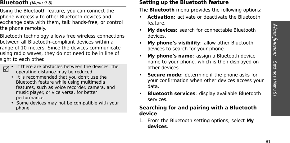Menu functions    Settings (Menu 9)81Bluetooth (Menu 9.6) Using the Bluetooth feature, you can connect the phone wirelessly to other Bluetooth devices and exchange data with them, talk hands-free, or control the phone remotely.Bluetooth technology allows free wireless connections between all Bluetooth-compliant devices within a range of 10 meters. Since the devices communicate using radio waves, they do not need to be in line of sight to each other.Setting up the Bluetooth featureThe Bluetooth menu provides the following options:•Activation: activate or deactivate the Bluetooth feature.•My devices: search for connectable Bluetooth devices. •My phone’s visibility: allow other Bluetooth devices to search for your phone.•My phone’s name: assign a Bluetooth device name to your phone, which is then displayed on other devices.•Secure mode: determine if the phone asks for your confirmation when other devices access your data.•Bluetooth services: display available Bluetooth services. Searching for and pairing with a Bluetooth device1. From the Bluetooth setting options, select My devices.•  If there are obstacles between the devices, the    operating distance may be reduced.•  It is recommended that you don’t use the    Bluetooth feature while using multimedia    features, such as voice recorder, camera, and     music player, or vice versa, for better     performance.•  Some devices may not be compatible with your     phone.