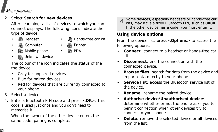82Menu functions2. Select Search for new devices.After searching, a list of devices to which you can connect displays. The following icons indicate the type of device:The colour of the icon indicates the status of the the device:• Grey for unpaired devices• Blue for paired devices• Red for devices that are currently connected to your phone3. Select a device.4. Enter a Bluetooth PIN code and press &lt;OK&gt;. This code is used just once and you don’t need to memorise it.When the owner of the other device enters the same code, pairing is complete.Using device optionsFrom the device list, press &lt;Options&gt; to access the following options: •Connect: connect to a headset or hands-free car kit.•Disconnect: end the connection with the connected device.•Browse files: search for data from the device and import data directly to your phone.•Service list: access the Bluetooth service list of the device.•Rename: rename the paired device.•Authorise device/Unauthorised device: determine whether or not the phone asks you to permit connection when other devices try to connect to your phone.•Delete: remove the selected device or all devices from the list.•  Headset •  Hands-free car kit• Computer • Printer•  Mobile phone •  PDA•  Unknown deviceSome devices, especially headsets or hands-free car kits, may have a fixed Bluetooth PIN, such as 0000. If the other device has a code, you must enter it.
