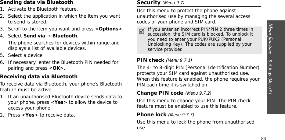 Menu functions    Settings (Menu 9)83Sending data via Bluetooth1. Activate the Bluetooth feature.2. Select the application in which the item you want to send is stored. 3. Scroll to the item you want and press &lt;Options&gt;.4. Select Send via → Bluetooth.The phone searches for devices within range and displays a list of available devices.5. Select a device.6. If necessary, enter the Bluetooth PIN needed for pairing and press &lt;OK&gt;.Receiving data via BluetoothTo receive data via Bluetooth, your phone’s Bluetooth feature must be active.1. If an unauthorised Bluetooth device sends data to your phone, press &lt;Yes&gt; to allow the device to access your phone.2. Press &lt;Yes&gt; to receive data.Security (Menu 9.7)Use this menu to protect the phone against unauthorised use by managing the several access codes of your phone and SIM card.PIN check (Menu 9.7.1)The 4- to 8-digit PIN (Personal Identification Number) protects your SIM card against unauthorised use. When this feature is enabled, the phone requires your PIN each time it is switched on.Change PIN code(Menu 9.7.2) Use this menu to change your PIN. The PIN check feature must be enabled to use this feature.Phone lock (Menu 9.7.3) Use this menu to lock the phone from unauthorised use. If you enter an incorrect PIN/PIN 2 three times in succession, the SIM card is blocked. To unblock it you need to enter your PUK/PUK2 (Personal Unblocking Key). The codes are supplied by your service provider.