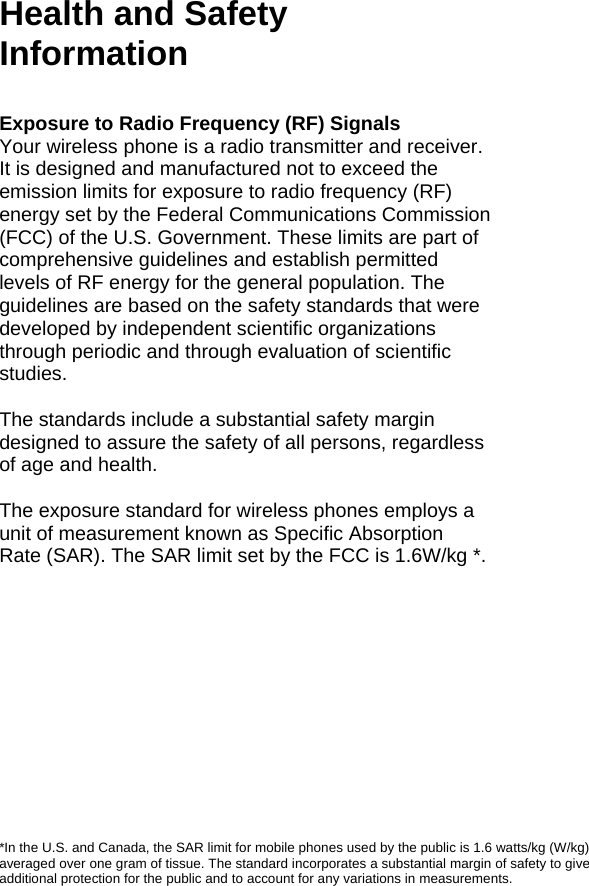 125 Health and Safety Information  Exposure to Radio Frequency (RF) Signals Your wireless phone is a radio transmitter and receiver. It is designed and manufactured not to exceed the emission limits for exposure to radio frequency (RF) energy set by the Federal Communications Commission (FCC) of the U.S. Government. These limits are part of comprehensive guidelines and establish permitted levels of RF energy for the general population. The guidelines are based on the safety standards that were developed by independent scientific organizations through periodic and through evaluation of scientific studies.  The standards include a substantial safety margin designed to assure the safety of all persons, regardless of age and health.  The exposure standard for wireless phones employs a unit of measurement known as Specific Absorption Rate (SAR). The SAR limit set by the FCC is 1.6W/kg *.             *In the U.S. and Canada, the SAR limit for mobile phones used by the public is 1.6 watts/kg (W/kg) averaged over one gram of tissue. The standard incorporates a substantial margin of safety to give additional protection for the public and to account for any variations in measurements. 126 Health and Safety Information 127                                   Health and Safety Information 