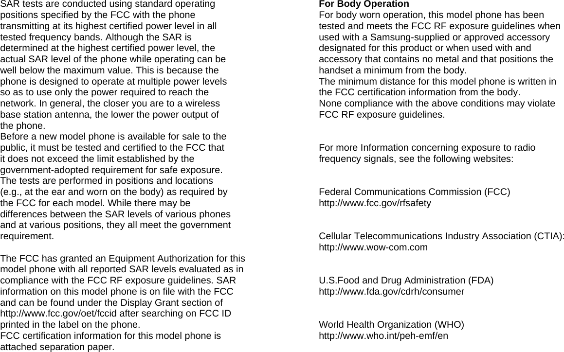 SAR tests are conducted using standard operating positions specified by the FCC with the phone transmitting at its highest certified power level in all tested frequency bands. Although the SAR is determined at the highest certified power level, the actual SAR level of the phone while operating can be well below the maximum value. This is because the phone is designed to operate at multiple power levels so as to use only the power required to reach the network. In general, the closer you are to a wireless base station antenna, the lower the power output of the phone. Before a new model phone is available for sale to the public, it must be tested and certified to the FCC that it does not exceed the limit established by the government-adopted requirement for safe exposure. The tests are performed in positions and locations (e.g., at the ear and worn on the body) as required by the FCC for each model. While there may be differences between the SAR levels of various phones and at various positions, they all meet the government requirement.  The FCC has granted an Equipment Authorization for this model phone with all reported SAR levels evaluated as in compliance with the FCC RF exposure guidelines. SAR information on this model phone is on file with the FCC and can be found under the Display Grant section of http://www.fcc.gov/oet/fccid after searching on FCC ID printed in the label on the phone. FCC certification information for this model phone is attached separation paper.         For Body Operation For body worn operation, this model phone has been tested and meets the FCC RF exposure guidelines when used with a Samsung-supplied or approved accessory designated for this product or when used with and accessory that contains no metal and that positions the handset a minimum from the body. The minimum distance for this model phone is written in the FCC certification information from the body. None compliance with the above conditions may violate FCC RF exposure guidelines.   For more Information concerning exposure to radio frequency signals, see the following websites:   Federal Communications Commission (FCC) http://www.fcc.gov/rfsafety   Cellular Telecommunications Industry Association (CTIA): http://www.wow-com.com   U.S.Food and Drug Administration (FDA) http://www.fda.gov/cdrh/consumer   World Health Organization (WHO) http://www.who.int/peh-emf/en        