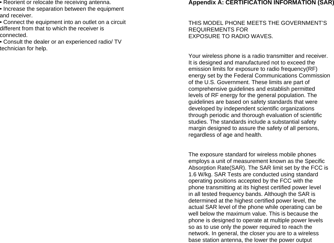  • Reorient or relocate the receiving antenna. • Increase the separation between the equipment and receiver. • Connect the equipment into an outlet on a circuit different from that to which the receiver is connected. • Consult the dealer or an experienced radio/ TV technician for help.                            Appendix A: CERTIFICATION INFORMATION (SAR)   THIS MODEL PHONE MEETS THE GOVERNMENT’S REQUIREMENTS FOR EXPOSURE TO RADIO WAVES.   Your wireless phone is a radio transmitter and receiver. It is designed and manufactured not to exceed the emission limits for exposure to radio frequency(RF) energy set by the Federal Communications Commission of the U.S. Government. These limits are part of comprehensive guidelines and establish permitted levels of RF energy for the general population. The guidelines are based on safety standards that were developed by independent scientific organizations through periodic and thorough evaluation of scientific studies. The standards include a substantial safety margin designed to assure the safety of all persons, regardless of age and health.   The exposure standard for wireless mobile phones employs a unit of measurement known as the Specific Absorption Rate(SAR). The SAR limit set by the FCC is 1.6 W/kg. SAR Tests are conducted using standard operating positions accepted by the FCC with the phone transmitting at its highest certified power level in all tested frequency bands. Although the SAR is determined at the highest certified power level, the actual SAR level of the phone while operating can be well below the maximum value. This is because the phone is designed to operate at multiple power levels so as to use only the power required to reach the network. In general, the closer you are to a wireless base station antenna, the lower the power output  