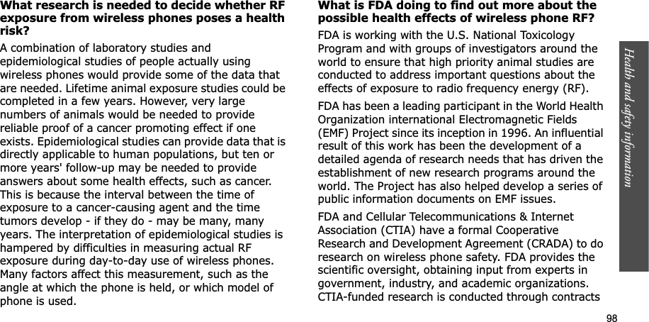 98Health and safety informationWhat research is needed to decide whether RF exposure from wireless phones poses a health risk?A combination of laboratory studies and epidemiological studies of people actually using wireless phones would provide some of the data that are needed. Lifetime animal exposure studies could be completed in a few years. However, very large numbers of animals would be needed to provide reliable proof of a cancer promoting effect if one exists. Epidemiological studies can provide data that is directly applicable to human populations, but ten or more years&apos; follow-up may be needed to provide answers about some health effects, such as cancer. This is because the interval between the time of exposure to a cancer-causing agent and the time tumors develop - if they do - may be many, many years. The interpretation of epidemiological studies is hampered by difficulties in measuring actual RF exposure during day-to-day use of wireless phones. Many factors affect this measurement, such as the angle at which the phone is held, or which model of phone is used.What is FDA doing to find out more about the possible health effects of wireless phone RF?FDA is working with the U.S. National Toxicology Program and with groups of investigators around the world to ensure that high priority animal studies are conducted to address important questions about the effects of exposure to radio frequency energy (RF).FDA has been a leading participant in the World Health Organization international Electromagnetic Fields (EMF) Project since its inception in 1996. An influential result of this work has been the development of a detailed agenda of research needs that has driven the establishment of new research programs around the world. The Project has also helped develop a series of public information documents on EMF issues.FDA and Cellular Telecommunications &amp; Internet Association (CTIA) have a formal Cooperative Research and Development Agreement (CRADA) to do research on wireless phone safety. FDA provides the scientific oversight, obtaining input from experts in government, industry, and academic organizations. CTIA-funded research is conducted through contracts 