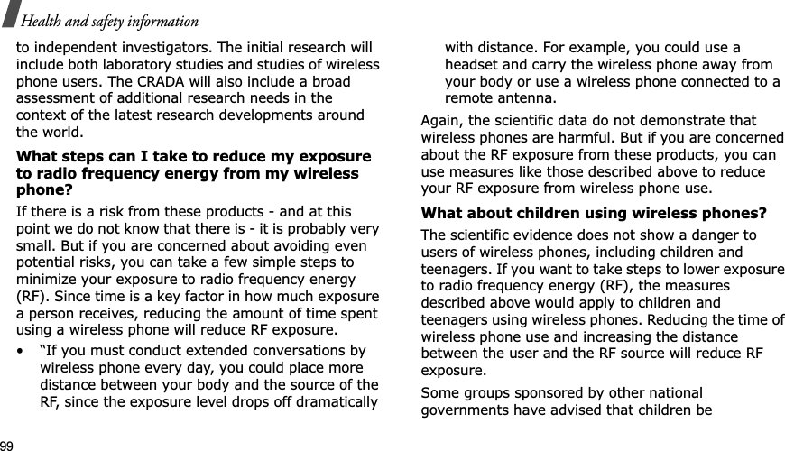 99Health and safety informationto independent investigators. The initial research will include both laboratory studies and studies of wireless phone users. The CRADA will also include a broad assessment of additional research needs in the context of the latest research developments around the world.What steps can I take to reduce my exposure to radio frequency energy from my wireless phone?If there is a risk from these products - and at this point we do not know that there is - it is probably very small. But if you are concerned about avoiding even potential risks, you can take a few simple steps to minimize your exposure to radio frequency energy (RF). Since time is a key factor in how much exposure a person receives, reducing the amount of time spent using a wireless phone will reduce RF exposure.• “If you must conduct extended conversations by wireless phone every day, you could place more distance between your body and the source of the RF, since the exposure level drops off dramatically with distance. For example, you could use a headset and carry the wireless phone away from your body or use a wireless phone connected to a remote antenna.Again, the scientific data do not demonstrate that wireless phones are harmful. But if you are concerned about the RF exposure from these products, you can use measures like those described above to reduce your RF exposure from wireless phone use.What about children using wireless phones?The scientific evidence does not show a danger to users of wireless phones, including children and teenagers. If you want to take steps to lower exposure to radio frequency energy (RF), the measures described above would apply to children and teenagers using wireless phones. Reducing the time of wireless phone use and increasing the distance between the user and the RF source will reduce RF exposure.Some groups sponsored by other national governments have advised that children be 