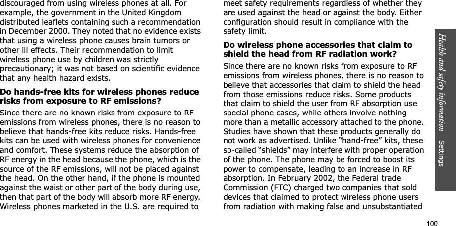 100Health and safety information    Settings discouraged from using wireless phones at all. For example, the government in the United Kingdom distributed leaflets containing such a recommendation in December 2000. They noted that no evidence exists that using a wireless phone causes brain tumors or other ill effects. Their recommendation to limit wireless phone use by children was strictly precautionary; it was not based on scientific evidence that any health hazard exists. Do hands-free kits for wireless phones reduce risks from exposure to RF emissions?Since there are no known risks from exposure to RF emissions from wireless phones, there is no reason to believe that hands-free kits reduce risks. Hands-free kits can be used with wireless phones for convenience and comfort. These systems reduce the absorption of RF energy in the head because the phone, which is the source of the RF emissions, will not be placed against the head. On the other hand, if the phone is mounted against the waist or other part of the body during use, then that part of the body will absorb more RF energy. Wireless phones marketed in the U.S. are required to meet safety requirements regardless of whether they are used against the head or against the body. Either configuration should result in compliance with the safety limit.Do wireless phone accessories that claim to shield the head from RF radiation work?Since there are no known risks from exposure to RF emissions from wireless phones, there is no reason to believe that accessories that claim to shield the head from those emissions reduce risks. Some products that claim to shield the user from RF absorption use special phone cases, while others involve nothing more than a metallic accessory attached to the phone. Studies have shown that these products generally do not work as advertised. Unlike “hand-free” kits, these so-called “shields” may interfere with proper operation of the phone. The phone may be forced to boost its power to compensate, leading to an increase in RF absorption. In February 2002, the Federal trade Commission (FTC) charged two companies that sold devices that claimed to protect wireless phone users from radiation with making false and unsubstantiated 