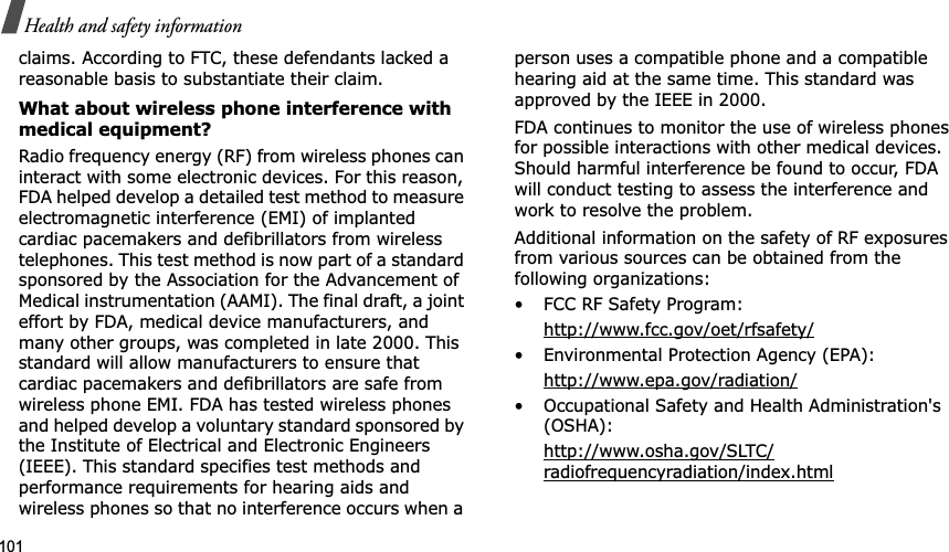 101Health and safety informationclaims. According to FTC, these defendants lacked a reasonable basis to substantiate their claim.What about wireless phone interference with medical equipment?Radio frequency energy (RF) from wireless phones can interact with some electronic devices. For this reason, FDA helped develop a detailed test method to measure electromagnetic interference (EMI) of implanted cardiac pacemakers and defibrillators from wireless telephones. This test method is now part of a standard sponsored by the Association for the Advancement of Medical instrumentation (AAMI). The final draft, a joint effort by FDA, medical device manufacturers, and many other groups, was completed in late 2000. This standard will allow manufacturers to ensure that cardiac pacemakers and defibrillators are safe from wireless phone EMI. FDA has tested wireless phones and helped develop a voluntary standard sponsored by the Institute of Electrical and Electronic Engineers (IEEE). This standard specifies test methods and performance requirements for hearing aids and wireless phones so that no interference occurs when a person uses a compatible phone and a compatible hearing aid at the same time. This standard was approved by the IEEE in 2000.FDA continues to monitor the use of wireless phones for possible interactions with other medical devices. Should harmful interference be found to occur, FDA will conduct testing to assess the interference and work to resolve the problem.Additional information on the safety of RF exposures from various sources can be obtained from the following organizations:• FCC RF Safety Program:http://www.fcc.gov/oet/rfsafety/• Environmental Protection Agency (EPA):http://www.epa.gov/radiation/• Occupational Safety and Health Administration&apos;s (OSHA):http://www.osha.gov/SLTC/radiofrequencyradiation/index.html