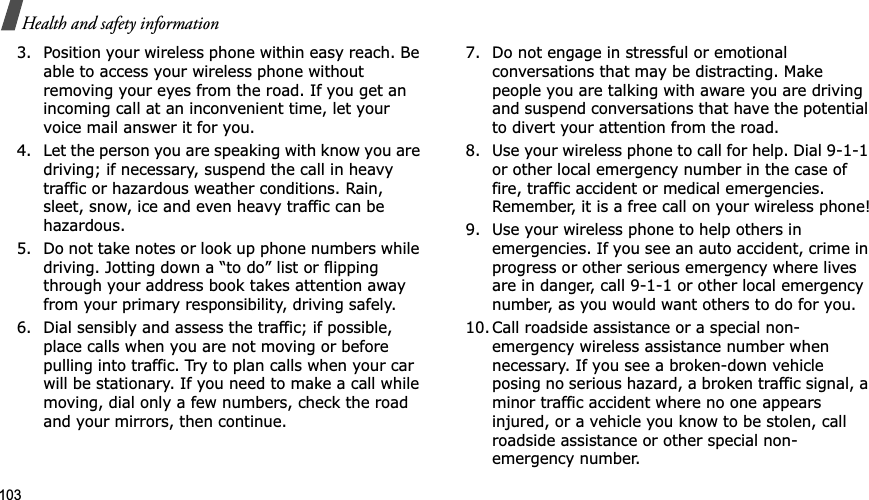103Health and safety information3. Position your wireless phone within easy reach. Be able to access your wireless phone without removing your eyes from the road. If you get an incoming call at an inconvenient time, let your voice mail answer it for you.4. Let the person you are speaking with know you are driving; if necessary, suspend the call in heavy traffic or hazardous weather conditions. Rain, sleet, snow, ice and even heavy traffic can be hazardous.5. Do not take notes or look up phone numbers while driving. Jotting down a “to do” list or flipping through your address book takes attention away from your primary responsibility, driving safely.6. Dial sensibly and assess the traffic; if possible, place calls when you are not moving or before pulling into traffic. Try to plan calls when your car will be stationary. If you need to make a call while moving, dial only a few numbers, check the road and your mirrors, then continue.7. Do not engage in stressful or emotional conversations that may be distracting. Make people you are talking with aware you are driving and suspend conversations that have the potential to divert your attention from the road.8. Use your wireless phone to call for help. Dial 9-1-1 or other local emergency number in the case of fire, traffic accident or medical emergencies. Remember, it is a free call on your wireless phone!9. Use your wireless phone to help others in emergencies. If you see an auto accident, crime in progress or other serious emergency where lives are in danger, call 9-1-1 or other local emergency number, as you would want others to do for you.10. Call roadside assistance or a special non-emergency wireless assistance number when necessary. If you see a broken-down vehicle posing no serious hazard, a broken traffic signal, a minor traffic accident where no one appears injured, or a vehicle you know to be stolen, call roadside assistance or other special non-emergency number.