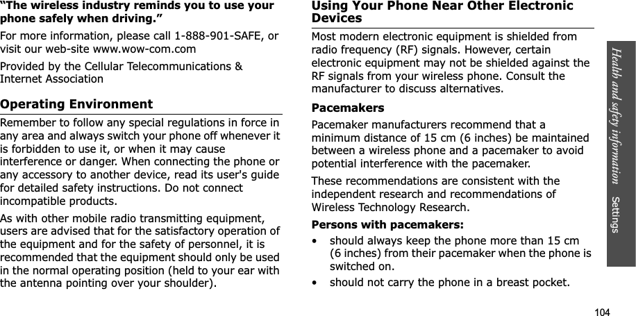 104Health and safety information    Settings “The wireless industry reminds you to use your phone safely when driving.”For more information, please call 1-888-901-SAFE, or visit our web-site www.wow-com.comProvided by the Cellular Telecommunications &amp; Internet AssociationOperating EnvironmentRemember to follow any special regulations in force in any area and always switch your phone off whenever it is forbidden to use it, or when it may cause interference or danger. When connecting the phone or any accessory to another device, read its user&apos;s guide for detailed safety instructions. Do not connect incompatible products.As with other mobile radio transmitting equipment, users are advised that for the satisfactory operation of the equipment and for the safety of personnel, it is recommended that the equipment should only be used in the normal operating position (held to your ear with the antenna pointing over your shoulder).Using Your Phone Near Other Electronic DevicesMost modern electronic equipment is shielded from radio frequency (RF) signals. However, certain electronic equipment may not be shielded against the RF signals from your wireless phone. Consult the manufacturer to discuss alternatives.PacemakersPacemaker manufacturers recommend that a minimum distance of 15 cm (6 inches) be maintained between a wireless phone and a pacemaker to avoid potential interference with the pacemaker.These recommendations are consistent with the independent research and recommendations of Wireless Technology Research.Persons with pacemakers:• should always keep the phone more than 15 cm (6 inches) from their pacemaker when the phone is switched on.• should not carry the phone in a breast pocket.