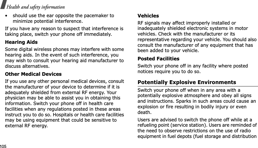 105Health and safety information• should use the ear opposite the pacemaker to minimize potential interference.If you have any reason to suspect that interference is taking place, switch your phone off immediately.Hearing AidsSome digital wireless phones may interfere with some hearing aids. In the event of such interference, you may wish to consult your hearing aid manufacturer to discuss alternatives.Other Medical DevicesIf you use any other personal medical devices, consult the manufacturer of your device to determine if it is adequately shielded from external RF energy. Your physician may be able to assist you in obtaining this information. Switch your phone off in health care facilities when any regulations posted in these areas instruct you to do so. Hospitals or health care facilities may be using equipment that could be sensitive to external RF energy.VehiclesRF signals may affect improperly installed or inadequately shielded electronic systems in motor vehicles. Check with the manufacturer or its representative regarding your vehicle. You should also consult the manufacturer of any equipment that has been added to your vehicle.Posted FacilitiesSwitch your phone off in any facility where posted notices require you to do so.Potentially Explosive EnvironmentsSwitch your phone off when in any area with a potentially explosive atmosphere and obey all signs and instructions. Sparks in such areas could cause an explosion or fire resulting in bodily injury or even death.Users are advised to switch the phone off while at a refueling point (service station). Users are reminded of the need to observe restrictions on the use of radio equipment in fuel depots (fuel storage and distribution 
