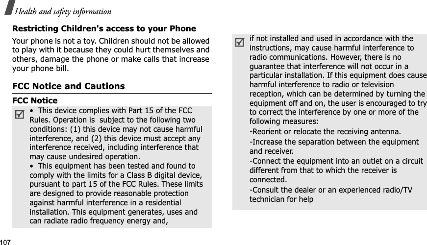 107Health and safety informationRestricting Children&apos;s access to your PhoneYour phone is not a toy. Children should not be allowed to play with it because they could hurt themselves and others, damage the phone or make calls that increase your phone bill.FCC Notice and CautionsFCC Notice•  This device complies with Part 15 of the FCC Rules. Operation is  subject to the following two conditions: (1) this device may not cause harmful interference, and (2) this device must accept any interference received, including interference that may cause undesired operation.•  This equipment has been tested and found to comply with the limits for a Class B digital device, pursuant to part 15 of the FCC Rules. These limits are designed to provide reasonable protection against harmful interference in a residential installation. This equipment generates, uses and can radiate radio frequency energy and,if not installed and used in accordance with the instructions, may cause harmful interference to radio communications. However, there is no guarantee that interference will not occur in a particular installation. If this equipment does cause harmful interference to radio or television reception, which can be determined by turning the equipment off and on, the user is encouraged to try to correct the interference by one or more of the following measures:-Reorient or relocate the receiving antenna. -Increase the separation between the equipment and receiver. -Connect the equipment into an outlet on a circuit different from that to which the receiver is connected. -Consult the dealer or an experienced radio/TV technician for help