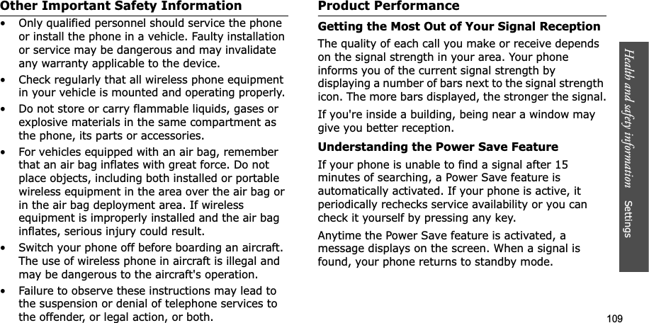 109Health and safety information    Settings Other Important Safety Information• Only qualified personnel should service the phone or install the phone in a vehicle. Faulty installation or service may be dangerous and may invalidate any warranty applicable to the device.• Check regularly that all wireless phone equipment in your vehicle is mounted and operating properly.• Do not store or carry flammable liquids, gases or explosive materials in the same compartment as the phone, its parts or accessories.• For vehicles equipped with an air bag, remember that an air bag inflates with great force. Do not place objects, including both installed or portable wireless equipment in the area over the air bag or in the air bag deployment area. If wireless equipment is improperly installed and the air bag inflates, serious injury could result.• Switch your phone off before boarding an aircraft. The use of wireless phone in aircraft is illegal and may be dangerous to the aircraft&apos;s operation.• Failure to observe these instructions may lead to the suspension or denial of telephone services to the offender, or legal action, or both.Product PerformanceGetting the Most Out of Your Signal ReceptionThe quality of each call you make or receive depends on the signal strength in your area. Your phone informs you of the current signal strength by displaying a number of bars next to the signal strength icon. The more bars displayed, the stronger the signal.If you&apos;re inside a building, being near a window may give you better reception.Understanding the Power Save FeatureIf your phone is unable to find a signal after 15 minutes of searching, a Power Save feature is automatically activated. If your phone is active, it periodically rechecks service availability or you can check it yourself by pressing any key.Anytime the Power Save feature is activated, a message displays on the screen. When a signal is found, your phone returns to standby mode.