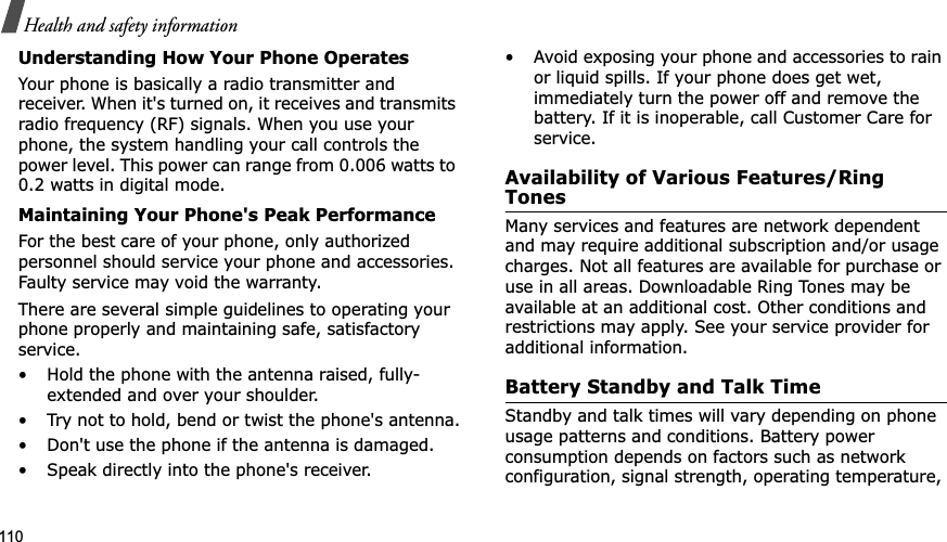 110Health and safety informationUnderstanding How Your Phone OperatesYour phone is basically a radio transmitter and receiver. When it&apos;s turned on, it receives and transmits radio frequency (RF) signals. When you use your phone, the system handling your call controls the power level. This power can range from 0.006 watts to 0.2 watts in digital mode.Maintaining Your Phone&apos;s Peak PerformanceFor the best care of your phone, only authorized personnel should service your phone and accessories. Faulty service may void the warranty.There are several simple guidelines to operating your phone properly and maintaining safe, satisfactory service.• Hold the phone with the antenna raised, fully-extended and over your shoulder.• Try not to hold, bend or twist the phone&apos;s antenna.• Don&apos;t use the phone if the antenna is damaged.• Speak directly into the phone&apos;s receiver.• Avoid exposing your phone and accessories to rain or liquid spills. If your phone does get wet, immediately turn the power off and remove the battery. If it is inoperable, call Customer Care for service.Availability of Various Features/Ring TonesMany services and features are network dependent and may require additional subscription and/or usage charges. Not all features are available for purchase or use in all areas. Downloadable Ring Tones may be available at an additional cost. Other conditions and restrictions may apply. See your service provider for additional information.Battery Standby and Talk TimeStandby and talk times will vary depending on phone usage patterns and conditions. Battery power consumption depends on factors such as network configuration, signal strength, operating temperature, 