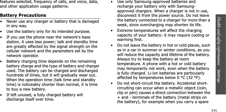 111Health and safety information    Settings features selected, frequency of calls, and voice, data, and other application usage patterns. Battery Precautions• Never use any charger or battery that is damaged in any way.• Use the battery only for its intended purpose.• If you use the phone near the network&apos;s base station, it uses less power; talk and standby time are greatly affected by the signal strength on the cellular network and the parameters set by the network operator.• Battery charging time depends on the remaining battery charge and the type of battery and charger used. The battery can be charged and discharged hundreds of times, but it will gradually wear out. When the operation time (talk time and standby time) is noticeably shorter than normal, it is time to buy a new battery.• If left unused, a fully charged battery will discharge itself over time.• Use only Samsung-approved batteries and recharge your battery only with Samsung-approved chargers. When a charger is not in use, disconnect it from the power source. Do not leave the battery connected to a charger for more than a week, since overcharging may shorten its life.• Extreme temperatures will affect the charging capacity of your battery: it may require cooling or warming first.• Do not leave the battery in hot or cold places, such as in a car in summer or winter conditions, as you will reduce the capacity and lifetime of the battery. Always try to keep the battery at room temperature. A phone with a hot or cold battery may temporarily not work, even when the battery is fully charged. Li-ion batteries are particularly affected by temperatures below 0 °C (32 °F).• Do not short-circuit the battery. Accidental short- circuiting can occur when a metallic object (coin, clip or pen) causes a direct connection between the + and - terminals of the battery (metal strips on the battery), for example when you carry a spare 