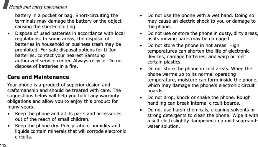 112Health and safety informationbattery in a pocket or bag. Short-circuiting the terminals may damage the battery or the object causing the short-circuiting.• Dispose of used batteries in accordance with local regulations. In some areas, the disposal of batteries in household or business trash may be prohibited. For safe disposal options for Li-Ion batteries, contact your nearest Samsung authorized service center. Always recycle. Do not dispose of batteries in a fire.Care and MaintenanceYour phone is a product of superior design and craftsmanship and should be treated with care. The suggestions below will help you fulfill any warranty obligations and allow you to enjoy this product for many years.• Keep the phone and all its parts and accessories out of the reach of small children.• Keep the phone dry. Precipitation, humidity and liquids contain minerals that will corrode electronic circuits.• Do not use the phone with a wet hand. Doing so may cause an electric shock to you or damage to the phone.• Do not use or store the phone in dusty, dirty areas, as its moving parts may be damaged.• Do not store the phone in hot areas. High temperatures can shorten the life of electronic devices, damage batteries, and warp or melt certain plastics.• Do not store the phone in cold areas. When the phone warms up to its normal operating temperature, moisture can form inside the phone, which may damage the phone&apos;s electronic circuit boards.• Do not drop, knock or shake the phone. Rough handling can break internal circuit boards.• Do not use harsh chemicals, cleaning solvents or strong detergents to clean the phone. Wipe it with a soft cloth slightly dampened in a mild soap-and-water solution.