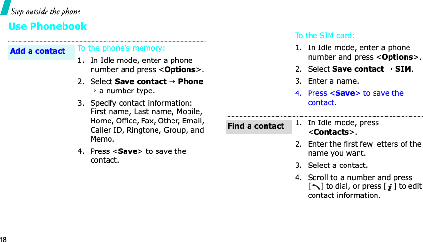 18Step outside the phoneUse PhonebookTo the phone’s memory:1. In Idle mode, enter a phone number and press &lt;Options&gt;.2. Select Save contact→Phone→ a number type.3. Specify contact information: First name, Last name, Mobile, Home, Office, Fax, Other, Email, Caller ID, Ringtone, Group, and Memo.4. Press &lt;Save&gt; to save the contact.Add a contactTo the SIM card:1. In Idle mode, enter a phone number and press &lt;Options&gt;.2. Select Save contact→SIM.3. Enter a name.4. Press &lt;Save&gt; to save the contact.1. In Idle mode, press &lt;Contacts&gt;.2. Enter the first few letters of the name you want.3. Select a contact.4. Scroll to a number and press [] to dial, or press [ ] to edit contact information.Find a contact