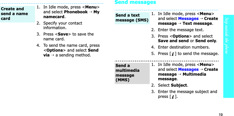 19Step outside the phoneSend messages1. In Idle mode, press &lt;Menu&gt;and select Phonebook→ My namecard.2. Specify your contact information.3. Press &lt;Save&gt; to save the name card.4. To send the name card, press &lt;Options&gt; and select Sendvia→a sending method.Create and send a name card1. In Idle mode, press &lt;Menu&gt;and select Messages→Create message →Text message.2. Enter the message text.3. Press &lt;Options&gt; and select Save and send or Send only.4. Enter destination numbers.5. Press [ ] to send the message.1. In Idle mode, press &lt;Menu&gt;and select Messages→Create message →Multimedia message.2. Select Subject.3. Enter the message subject and press [ ].Send a text message (SMS)Send a multimedia message (MMS)