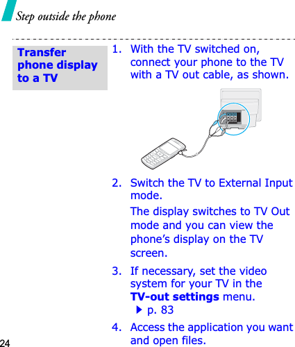 24Step outside the phone1. With the TV switched on, connect your phone to the TV with a TV out cable, as shown.2. Switch the TV to External Input mode.The display switches to TV Out mode and you can view the phone’s display on the TV screen.3. If necessary, set the video system for your TV in the TV-out settings menu.p. 834. Access the application you want and open files.Transfer phone display to a TV