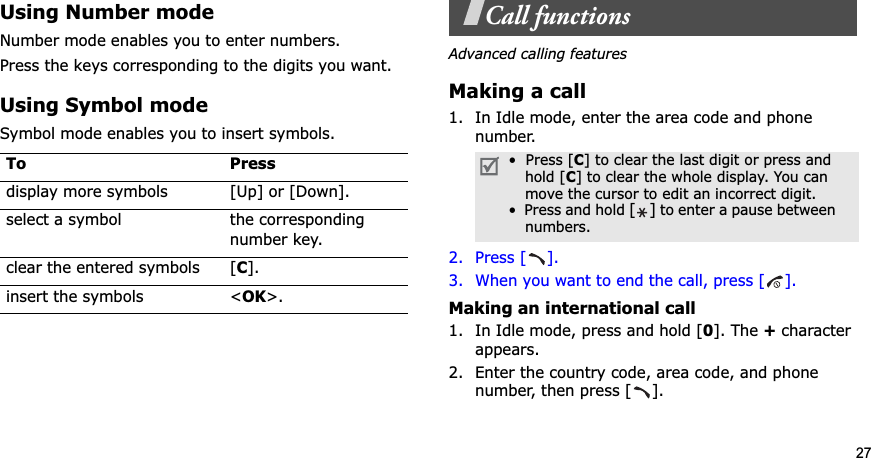 27Using Number modeNumber mode enables you to enter numbers. Press the keys corresponding to the digits you want.Using Symbol modeSymbol mode enables you to insert symbols.Call functionsAdvanced calling featuresMaking a call1. In Idle mode, enter the area code and phone number.2. Press [ ].3. When you want to end the call, press [ ].Making an international call1. In Idle mode, press and hold [0]. The + character appears.2. Enter the country code, area code, and phone number, then press [ ].To Pressdisplay more symbols [Up] or [Down]. select a symbol the corresponding number key.clear the entered symbols [C].insert the symbols &lt;OK&gt;.•  Press [C] to clear the last digit or press and    hold [C] to clear the whole display. You can    move the cursor to edit an incorrect digit.•  Press and hold [] to enter a pause between    numbers. 