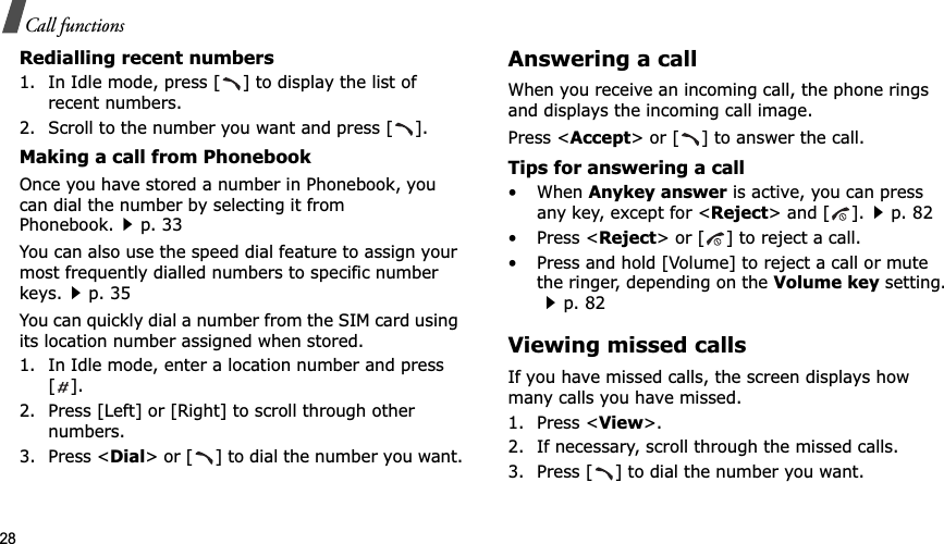 28Call functionsRedialling recent numbers1. In Idle mode, press [ ] to display the list of recent numbers.2. Scroll to the number you want and press [ ].Making a call from PhonebookOnce you have stored a number in Phonebook, you can dial the number by selecting it from Phonebook.p. 33You can also use the speed dial feature to assign your most frequently dialled numbers to specific number keys.p. 35You can quickly dial a number from the SIM card using its location number assigned when stored.1. In Idle mode, enter a location number and press [].2. Press [Left] or [Right] to scroll through other numbers.3. Press &lt;Dial&gt; or [ ] to dial the number you want.Answering a callWhen you receive an incoming call, the phone rings and displays the incoming call image. Press &lt;Accept&gt; or [ ] to answer the call.Tips for answering a call• When Anykey answer is active, you can press any key, except for &lt;Reject&gt; and [ ].p. 82• Press &lt;Reject&gt; or [ ] to reject a call.• Press and hold [Volume] to reject a call or mute the ringer, depending on the Volume key setting.p. 82Viewing missed callsIf you have missed calls, the screen displays how many calls you have missed.1. Press &lt;View&gt;.2. If necessary, scroll through the missed calls.3. Press [ ] to dial the number you want.